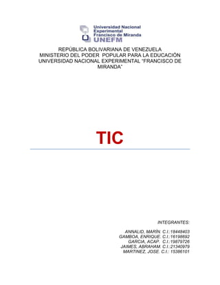 REPÚBLICA BOLIVARIANA DE VENEZUELA
MINISTERIO DEL PODER POPULAR PARA LA EDUCACIÓN
UNIVERSIDAD NACIONAL EXPERIMENTAL “FRANCISCO DE
MIRANDA”
TIC
INTEGRANTES:
ANNALID, MARÍN. C.I.:18448403
GAMBOA, ENRIQUE. C.I.:16198692
GARCIA, ACAP. C.I.:19879726
JAIMES, ABRAHAM. C.I.:21340979
MARTINEZ, JOSE. C.I.: 15386101
 