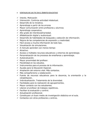 VENTAJAS DE LAS TIC EN EL ÁMBITO EDUCATIVO
 Interés. Motivación
 Interacción. Continúa actividad intelectual.
 Desarrollo de la iniciativa.
 Aprendizaje a partir de los errores
 Mayor comunicación entre profesores y alumnos
 Aprendizaje cooperativo.
 Alto grado de interdisciplinariedad.
 Alfabetización digital y audiovisual.
 Desarrollo de habilidades de búsqueda y selección de información.
 Mejora de las competencias de expresión y creatividad.
 Fácil acceso a mucha información de todo tipo.
 Visualización de simulaciones.
 A menudo aprenden con menos tiempo
 Atractivo.
 Acceso a múltiples recursos educativos y entornos de aprendizaje.
 Personalización de los procesos de enseñanza y aprendizaje.
 Autoevaluación.
 Mayor proximidad del profesor.
 Flexibilidad en los estudios.
 Instrumentos para el proceso de la información.
 Ayudas para la Educación Especial.
 Ampliación del entorno vital. Más contactos.
 Más compañerismo y colaboración.
 Fuente de recursos educativos para la docencia, la orientación y la
rehabilitación.
 Individualización. Tratamiento de la diversidad.
 Facilidades para la realización de agrupamientos.
 Mayor contacto con los estudiantes.
 Liberan al profesor de trabajos repetitivos.
 Facilitan la evaluación y control.
 Actualización profesional.
 Constituyen un buen medio de investigación didáctica en el aula.
 Contactos con otros profesores y centros.
 