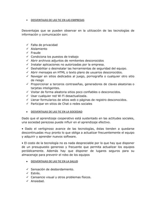 DESVENTAJAS DE LAS TIC EN LAS EMPRESAS
Desventajas que se pueden observar en la utilización de las tecnologías de
información y comunicación son:
 Falta de privacidad
 Aislamiento
 Fraude
 Condiciona los puestos de trabajo
 Abrir archivos adjuntos de remitentes desconocidos
 Instalar aplicaciones no autorizadas por la empresa.
 Deshabilitar o desinstalar las herramientas de seguridad del equipo.
 Abrir mensajes en HTML o texto plano de usuarios desconocidos.
 Navegar en sitios dedicados al juego, pornografía o cualquier otro sitio
de riesgo
 Proporcionar a terceros contraseñas, generadores de claves aleatorias o
tarjetas inteligentes.
 Visitar de forma aleatoria sitios poco confiables o desconocidos.
 Usar cualquier red Wi Fi desactualizada.
 Llenar formularios de sitios web o páginas de registro desconocidos.
 Participar en sitios de Chat o redes sociales
DESVENTAJAS DE LAS TIC EN LA SOCIEDAD
Dado que el aprendizaje cooperativo está sustentado en las actitudes sociales,
una sociedad perezosa puede influir en el aprendizaje efectivo.
• Dado el vertiginoso avance de las tecnologías, éstas tienden a quedarse
descontinuadas muy pronto lo que obliga a actualizar frecuentemente el equipo
y adquirir y aprender nuevos software.
• El costo de la tecnología no es nada despreciable por lo que hay que disponer
de un presupuesto generoso y frecuente que permita actualizar los equipos
periódicamente. Además hay que disponer de lugares seguros para su
almacenaje para prevenir el robo de los equipos
DESVENTAJAS DE LAS TIC EN LA SALUD
 Sensación de desbordamiento.
 Estrés.
 Cansancio visual y otros problemas físicos.
 Ansiedad.
 