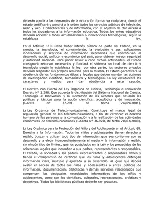 deberán acudir a las demandas de la educación formativa ciudadana, donde el
estado certificará y pondrá a la orden todos los servicios públicos de televisión,
radio y web`s bibliotecarias y de informática, con el objetivo de dar acceso a
todos los ciudadanos a la información educativa. Todos los entes educativos
deberán acceder a todas actualizaciones o innovaciones tecnológicas, según lo
establezca la ley.
En el Artículo 110. Debe haber interés público de parte del Estado, en la
ciencia, la tecnología, el conocimiento, la evolución y sus aplicaciones
innovadoras y servicios de información necesarias que contribuyan al
desarrollo social, político y económico del país, para obtener mayor seguridad
y autoridad nacional. Para poder llevar a cabo dichas actividades, el Estado
consignará recursos necesarios y fundará el sistema nacional de ciencia y
tecnología según lo establezca la ley, por otra parte, los sectores privados
deberán respaldar sus propios recursos para la misma. El Estado garantizará la
obediencia de los fundamentos éticos y legales que deben mandar las acciones
de investigación científica, humanística y tecnológica. La ley establecerá los
caracteres y medios para dar obediencia a esta caución.
El Decreto con Fuerza de Ley Orgánica de Ciencia, Tecnología e Innovación
Decreto N° 1.290. Que acuerda la distribución del Sistema Nacional de Ciencia,
Tecnología e Innovación y la ilustración de las órdenes que situarán las
políticas y tácticas para la acción científica, tecnológica y de innovación.
(Gaceta N° 37.291, de fecha 26/09/2001).
La Ley Orgánica de Telecomunicaciones, Constituye el marco legal de
regulación general de las telecomunicaciones, a fin de certificar el derecho
humano de las personas a la comunicación y a la realización de las actividades
económicas de telecomunicaciones (Gaceta N° 36.920, de fecha 28/03/2000).
La Ley Orgánica para la Protección del Niño y del Adolescente en el Artículo 68.
Derecho a la Información. Todos los niños y adolescentes tienen derecho a
recibir, buscar y utilizar todo tipo de información que sea conforme con su
desarrollo y a elegir independientemente el medio y la información a recibir,
sin ningún tipo de límites, que los postulados en la Ley y los procedidos de las
soberanías legales que incumben a sus padres, representantes o responsables.
El Estado, la sociedad y los padres, representantes o responsables deben y
tienen el compromiso de certificar que los niños y adolescentes obtengan
información clara, múltiple y ajustada a su desarrollo, al igual que deberá
avalar el acceso de todos los niños y adolescentes a entes públicos de
información, documentación, bibliotecas y demás servicios relacionados que
compensen las desiguales necesidades informativas de los niños y
adolescentes, como son las científicas, culturales, recreacionales, artísticas y
deportivas. Todas las bibliotecas públicas deberán ser gratuitas.
 