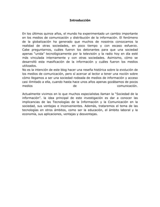 Introducción
En los últimos quince años, el mundo ha experimentado un cambio importante
en los medios de comunicación y distribución de la información. El fenómeno
de la globalización ha generado que muchos de nosotros conozcamos la
realidad de otras sociedades, en poco tiempo y con escaso esfuerzo.
Cabe preguntarnos, cuáles fueron los detonantes para que una sociedad
apenas “unida” tecnológicamente por la televisión y la radio hoy en día esté
más vinculada internamente y con otras sociedades. Asimismo, cómo se
desarrolló esta masificación de la información y cuáles fueron los medios
utilizados.
No es la intención de este blog hacer una reseña histórica sobre la evolución de
los medios de comunicación, pero sí acercar al lector a tener una noción sobre
cómo llegamos a ser una sociedad rodeada de medios de información y acceso
casi ilimitado a ella, cuando hasta hace unos años apenas gozábamos de pocos
medios de comunicación.
Actualmente vivimos en lo que muchos especialistas llaman la “Sociedad de la
información”. la idea principal de este investigación es dar a conocer las
implicancias de las Tecnologías de la Información y la Comunicación en la
sociedad, sus ventajas e inconvenientes. Además, trataremos el tema de las
tecnologías en otros ámbitos, como ser la educación, el ámbito laboral y la
economía, sus aplicaciones, ventajas y desventajas.
 