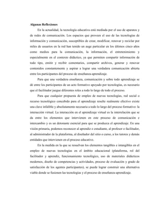 Algunas Reflexiones
En la actualidad, la tecnología educativa está mediada por el uso de aparatos y
de redes de comunicación. Los espacios que proveen el uso de las tecnologías de
información y comunicación, susceptibles de crear, modificar, renovar y reciclar por
miles de usuarios en la red han tenido un auge particular en los últimos cinco años
como medios para la comunicación, la información, el entretenimiento y
especialmente en el contexto didáctico, ya que permiten compartir información de
todo tipo, emitir y recibir comentarios, compartir archivos, generar y renovar
contenidos constantemente y aspirar a lograr una verdadera comunicación abierta
entre los participantes del proceso de enseñanza-aprendizaje.
Para que una verdadera enseñanza, comunicación y sobre todo aprendizaje se
dé entre los participantes de un acto formativo apoyado por tecnologías, es necesario
que el facilitador juegue diferentes roles a todo lo largo de todo el proceso.
Para que cualquier propuesta de empleo de nuevas tecnologías, red social o
recurso tecnológico concebido para el aprendizaje resulte realmente efectivo existe
una clave infalible y absolutamente necesaria a todo lo largo del proceso formativo: la
interacción virtual. La interacción en el aprendizaje virtual es la interrelación que se
da entre los elementos que intervienen en este proceso de comunicación e
intercambio y es un detonante esencial para que se produzca el aprendizaje. En una
visión primaria, podemos reconocer al aprendiz o estudiante, al profesor o facilitador,
al administrador de la plataforma, al diseñador del sitio o curso, a los tutores y demás
entidades que intervienen en el proceso educativo.
En la medida en la que se resuelvan los elementos tangibles e intangibles en el
empleo de nuevas tecnologías en el ámbito educacional (plataforma, rol del
facilitador y aprendiz, funcionamiento tecnológico, uso de materiales didácticos
modernos, diseño de competencias y actividades, proceso de evaluación y grado de
satisfacción de los agentes participantes), se puede lograr construir una alternativa
viable donde se fusionen las tecnologías y el proceso de enseñanza-aprendizaje.

 