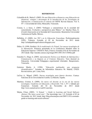 REFERENCIAS

Calzadilla de B., María E. (2005). De una Educación a distancia a una Educación sin
distancias: ventajas y desventajas de la introducción de las Tecnologías de
Información y Comunicación al contexto del IMPM. Revista Educare. Vol. 9,
Nº 1. Universidad del Zulia, Maracaibo, Venezuela.
Corona, L. y Jasso, J. (2005) “Enfoques y características de la sociedad del
conocimiento. Evolución y perspectivas para Méjico.” en: Sánchez Daza, G.
(Coord.) Innovación en la Sociedad del Conocimiento. Benemérita Universidad
Autónoma de Puebla. México.
DePablos, Z. (2009). Las TIC`s en la Educación Venezolana. Profesionalización
UPEL, Valencia. Extraído el 02 de Noviembre de 2013 desde
http://zeiladepablosupelvalencia.blogspot.com/
Didier, O. (1998, Octubre). De lo tradicional a lo Virtual: Las nuevas tecnologías de
la Información. Ponencia presentada en la Conferencia Mundial sobre la
Educación Superior. UNESCO. París, Francia. Extraída el 02 de Noviembre de
2013 desde http://unesdoc.unesco.org/images/0011/001136/113604so.pdf
González S., Diego A. (2005). Aproximación Teórica a un Modelo de Información y
Comunicación y su Impacto en el Contexto Educativo. Tesis doctoral en
Educación. Universidad Pedagógica experimental Libertador. Barquisimeto.
Venezuela.
Gutierrez Martín, A. (1996). “Educación multimedia: una propuesta
desmitificadora”. Jornadas de Informática Educativa 96. Madrid, UNED.
Revista teórica. p61. Lima, Perú.
LaCruz A., Miguel. (2002). Nuevas tecnologías para futuros docentes. Cuenca:
Ediciones de la Universidad de Castilla. La Mancha. España.
Martínez, Cristina A. (2009). Un nuevo rol docente en la era de las nuevas
tecnologías. Cuadernos de Educación y Desarrollo. Vol. 1, Nº 1. Editado por
Eumed.net. Extraído del 02 de Noviembre de 2013 desde
http://www.eumed.net/rev/ced/01/cam.htm.
Mejías, Ulises. (2005). “A Nomad ’ s Guide to Learning and Social Software
Abstract The latest social turn”. The knowledge tree, 1-9. Extraído el 02 de
Noviembre de 2013 desde http://blog.ulisesmejias.com/2005/11/01/a-nomadsguide-to-learning-and-social-software/

 