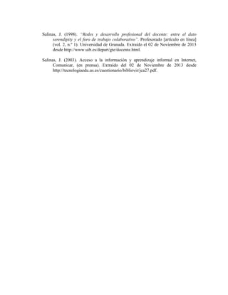 Salinas, J. (1998). “Redes y desarrollo profesional del docente: entre el dato
serendipity y el foro de trabajo colaborativo”. Profesorado [artículo en línea]
(vol. 2, n.º 1). Universidad de Granada. Extraído el 02 de Noviembre de 2013
desde http://www.uib.es/depart/gte/docente.html.
Salinas, J. (2003). Acceso a la información y aprendizaje informal en Internet,
Comunicar, (en prensa). Extraído del 02 de Noviembre de 2013 desde
http://tecnologiaedu.us.es/cuestionario/bibliovir/jca27.pdf.

 