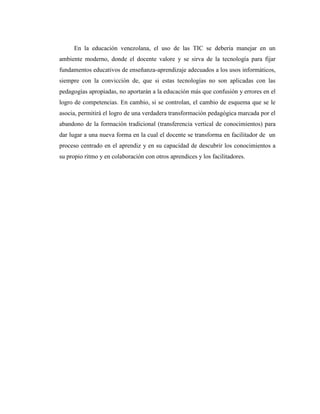 En la educación venezolana, el uso de las TIC se debería manejar en un
ambiente moderno, donde el docente valore y se sirva de la tecnología para fijar
fundamentos educativos de enseñanza-aprendizaje adecuados a los usos informáticos,
siempre con la convicción de, que si estas tecnologías no son aplicadas con las
pedagogías apropiadas, no aportarán a la educación más que confusión y errores en el
logro de competencias. En cambio, si se controlan, el cambio de esquema que se le
asocia, permitirá el logro de una verdadera transformación pedagógica marcada por el
abandono de la formación tradicional (transferencia vertical de conocimientos) para
dar lugar a una nueva forma en la cual el docente se transforma en facilitador de un
proceso centrado en el aprendiz y en su capacidad de descubrir los conocimientos a
su propio ritmo y en colaboración con otros aprendices y los facilitadores.

 