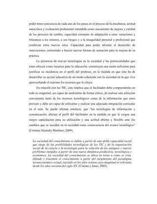 poder tener conciencia de cada uno de los pasos en el proceso de la enseñanza, actitud
autocrítica y evaluación profesional entendida como mecanismo de mejora y calidad
de los procesos de cambio, capacidad constante de adaptación a estas variaciones y
tolerancia a los mismos, a sus riesgos y a la inseguridad personal y profesional que
conllevan estos nuevos retos. Capacidad para poder afrontar el desarrollo de
innovaciones, estimulado a buscar nuevas formas de actuación para la mejora de su
práctica.
La presencia de nuevas tecnologías en la sociedad y las potencialidades que
éstas ofrecen como recursos para la educación, constituyen una razón suficiente para
justificar su incidencia en el perfil del profesor, en la medida en que éste ha de
desarrollar su acción educativa de un modo coherente con la sociedad en la que vive
aprovechando al máximo los recursos que le ofrece.
En relación con las TIC, esto implica que el facilitador debe comprenderlas en
toda su magnitud, ser capaz de analizarlas de forma crítica, de realizar una selección
conveniente tanto de los recursos tecnológicos como de la información que estos
proveen y debe ser capaz de utilizarlas y realizar una adecuada integración curricular
en el aula. Se puede afirmar entonces, que “las tecnologías de información y
comunicación, afectan al perfil del facilitador en la medida en que le exigen una
mayor capacitación para su utilización y una actitud abierta y flexible ante los
cambios que se suceden en la sociedad como consecuencia del avance tecnológico”
(Cristina Alemañy Martínez, 2009).

La sociedad del conocimiento se define a partir de una doble capacidad social
que surge de las posibilidades tecnológicas de las TIC y de la organización
social de la ciencia y la tecnología para la solución de los antiguos y nuevos
problemas surgidos a partir de una nueva dinámica productiva, tecnológica y
económica. La sociedad del conocimiento se ubica en torno a cómo se crea,
difunde y transmite el conocimiento a partir del surgimiento del paradigma
tecnoeconómico actual, iniciado en los años setenta cuya magnitud es relevante
desde los años noventa del siglo XX. (Corona y Jasso, 2005).

 
