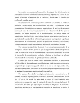 La creación, procesamiento y la transmisión de cualquier tipo de información se
convierte en las causas fundamentales del rendimiento y el poder, esto, a causa de los
nuevos desarrollos tecnológicos que se conciben y alteran todo el entorno que
conforma la sociedad actual.
El contexto social, económico y cultural que abraza a la sociedad, ha cambiado
sustancial y drásticamente. En el último cuarto del siglo XX la aparición de los
computadores, el crecimiento en cuanto a requerimientos de servicios de consumo
terciario, la toma de conciencia en relación al uso indiscriminado de los recursos
naturales, los efectos negativos de la industrialización, las nuevas formas de
organización, distribución del conocimiento, junto a otros factores, dan lugar a la
aparición de la sociedad de la información, produciendo una importante y profunda
transformación de las estructuras, procesos de producción económica, de la cultura,
estilos y modelos de vida de los ciudadanos, así como de las relaciones sociales.
Con estas nuevas tecnologías el docente “…se convierte en un animador de la
inteligencia colectiva de los grupos de que se responsabiliza. Desde este punto de
vista, su actuación se dirige al acompañamiento y gestión del aprendizaje: incitación
al intercambio de conocimientos, mediación relacional y simbólica o al pilotaje
personalizado de los recorridos de aprendizaje” Salinas (2003, 35).
Cada vez que surge un cambio a nivel institucional educativo, en particular en
la Universidad, se desencadena una incertidumbre que puede entorpecer su empleo y
acogimiento por las personas y por la cultura en la cual se está expandiendo. Esto,
solo puede sobreponerse con la toma de decisiones perspicaces para su incorporación
en la educación, motivando su utilización eficiente y eficaz.
Con respecto al uso de las tecnologías de información y comunicación en el
contexto educativo, se puede percibir la iniciativa del Estado venezolano en el uso de
las TIC en el este sector, no sólo desde el punto de vista académico sino
administrativo que permita lograr la excelencia de todos los sectores incluyendo el
universitario. Los retos que suponen para la institución, del proceso de enseñanzaaprendizaje dependerán en gran medida del escenario de aprendizaje (el hogar, el

 
