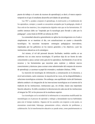 puesto de trabajo o el centro de recursos de aprendizaje); es decir, el marco espaciotemporal en el que el estudiante desarrolla actividades de aprendizaje.
Las TIC’s, ayudan a mejorar el aprendizaje, la motivación y el rendimiento de
los aprendices, siempre y cuando se encuentren arropados por la pedagogía, donde el
foco está en las materias y las competencias digitales más que en las herramientas. El
cambio entonces debe ser “inspirado por la tecnología pero llevado a cabo por la
pedagogía”, como titula la OCDE un informe de 2010.
La comunidad educativa generalmente no aplica las investigaciones en el aula o
simplemente no se mantiene al día, con actualizaciones en cuanto a desarrollo
tecnológico.

Se

necesitan

incorporar

estrategias

pedagógicas

innovadoras,

impulsadas por los gobiernos en los marcos generales y los objetivos; y por las
instituciones educativas en lo estratégico.
Así mismo, el rol del personal docente facilitador, también cambia en un
ambiente rico en estas nuevas tecnologías. El profesor deja de ser fuente de todo
conocimiento y pasa a actuar como guía de los aprendices, facilitándoles el uso de los
recursos y las herramientas que necesitan para explorar y elaborar nuevos
conocimientos y destrezas; pasa a actuar como administrador del conjunto de recursos
de aprendizaje y a acentuar su papel de orientador y mediador (Salinas, 1998).
La inserción de tecnologías de información y comunicación en la docencia, a
nivel universitario, suele comenzar, la mayoría de las veces, de las disponibilidades y
soluciones tecnológicas existentes. Sin embargo, una equilibrada visión del fenómeno
debería conducir a la integración de las innovaciones tecnológicas en el entorno de la
tradición de las instituciones; instituciones que, sin olvidar, tienen una importante
función educativa. Se debe considerar la idiosincrasia de cada una de las instituciones
al integrar las TIC en los procesos de la enseñanza superior.
Las tecnologías en la sociedad de la información se encuentran modificando las
metodologías en el proceso de aprender y trabajar y demandando nuevas habilidades
para este el tiempo moderno. Algunos de los acuerdos con respecto a este punto, se
encuentran creatividad, liderazgo, pensamiento crítico, solución de problemas y
colaboración. En la transformación educativa se puede notar, como paulatinamente se

 