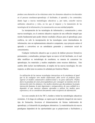 produce una alteración en las relaciones entre los elementos educativos involucrados
en el proceso enseñanza-aprendizaje: el facilitador, el aprendiz y los contenidos;
dando lugar a nuevas metodologías educativas y, por tanto, concebir nuevos
ambientes educativos y roles, en los que el impacto y la transmisión de las
tecnologías de la información y la comunicación son una realidad palpable.
La incorporación de las tecnologías de información y comunicación y otras
nuevas tecnologías, en el contexto educativo requiere de una reflexión integral que
resulta fundamental para poder obtener resultados eficaces para el aprendizaje; pues
conlleva, no solo la incorporación de las tecnologías como intermediarias de
información, sino un replanteamiento educativo competente, cuyo proyecto anime al
aprendiz a convertirse en un autodidacta generador y constructor social de
conocimientos.
Cualquier institución educativa que se precie de dedicar procesos formativos
permanentes y actualizados, persigue lograr un nuevo rol del facilitador, en el cual
debe modificar su metodología de enseñanza, su manera de comunicar los
aprendizajes, los materiales y medios empleados como recursos didácticos. Este
cambio debe incluir inevitablemente, al empleo de las nuevas tecnologías. En este
respecto, se debe tener en cuenta a lo señalado por Gutiérrez Martín:

La utilización de las nuevas tecnologías interactivas en la enseñanza al igual
que la de cualquier otro medio audiovisual, debe servir al profesor para
superar el modelo comunicativo unidireccional y no para reforzarlo. Podría
darse la paradoja de estar preocupándonos por conseguir un máximo nivel de
interacción entre los alumnos y los medios mientras que descuidamos la propia
interacción humana, la más importante y enriquecedora, de cuya calidad va a
depender el que nuestros alumnos aprendan a utilizar los medios para
expresarse y no se consideren únicamente como receptores de información.
Los usos actuales de la las TIC’s, tienden a imitar las metodologías educativas
existentes. A la larga sin embargo, se espera que la adopción integral de este nuevo
tipo de formación, favorezca el distanciamiento de formas tradicionales de
aprendizaje y el desarrollo de paradigmas alternativos. La materialización de nuevos
paradigmas dependerá de las oportunidades que se proporcionen a facilitadores y

 