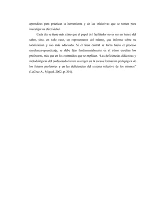 aprendices para practicar la herramienta y de las iniciativas que se tomen para
investigar su efectividad.
Cada día se tiene más claro que el papel del facilitador no es ser un banco del
saber, sino, en todo caso, un representante del mismo, que informa sobre su
localización y uso más adecuado. Si el foco central se torna hacia el proceso
enseñanza-aprendizaje, se debe fijar fundamentalmente en el cómo enseñan los
profesores, más que en los contenidos que se explican. “Las deficiencias didácticas y
metodológicas del profesorado tienen su origen en la escasa formación pedagógica de
los futuros profesores y en las deficiencias del sistema selectivo de los mismos”
(LaCruz A., Miguel. 2002, p. 301).

 