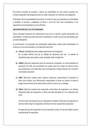 El primero consiste es guardar y ubicar las actividades en una misma carpeta con
nombre especifico del programa para su mejor ubicación al momento de trabajarlas.
El profesor tiene la posibilidad de cambiar el orden en que se presentas las actividades
y también el formato y adaptarlo al tema o nivel del niño solo accediendo a los
siguientes íconosseñalados con las flechas:
DESCRIPCIÓN DE LAS ACTIVIDADES
Cada actividad presenta las indicaciones para que el alumno pueda desarrollar las
actividades, el docente puede asimismo orientarlos en cada una de las actividades que
se está trabajando.
A continuación se presentan las actividades elaboradas, todas estas actividades se
enfocan en una sola temática “Los derechos del niño”
a) JCross: Establecido para realizar ejercicios de crucigrama.
En la parte inferior nos da un listado de opciones que van

a orientar al

estudiante para que pueda para completar este crucigrama.

b) JMath: Ejercicio elaborado para de relacionar conceptos, en esta actividad se
presenta una lista de enunciados las cuales para los cuales el alumno tiene
que seleccionar una alternativa que corresponda o tenga relación con el primer
enunciado propuesto:

c) JMix: Ejercicios creado para ordenar oraciones, previamente el docente le
tiene que brindar una información relacionada al tema en donde el alumno
tenga conocimiento de la información sobre la cual se va a trabajar.

d) JQuiz: Ejercicio creado para responder varios tipos de preguntas, nos obrece
diferentes tipos de preguntas, el título de esta actividad es “Los derechos del
niño”.

El primer tipo de pregunta es de respuestas multiples: Este tipo de preguntas el
alumno debe elegir la respuesta correcta entre las respuestas propuestas.

El segundo tipo de preguntas es de respuestas cortas: El alumno debe escribir
directamente la respuesta.

 