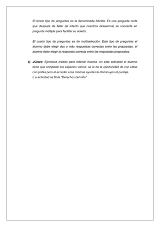 El tercer tipo de preguntas es la denominada híbrida: Es una pregunta corta
que después de fallar (al intento que nosotros deseemos) se convierte en
pregunta múltiple para facilitar su acierto.

El cuarto tipo de preguntas es de multiselección: Este tipo de preguntas el
alumno debe elegir dos o más respuestas correctas entre las propuestas. el
alumno debe elegir la respuesta correcta entre las respuestas propuestas.

e) JCloze: Ejercicios creado para rellenar huecos, en esta actividad el alumno
tiene que completar los espacios vacíos, se le da la oportunidad de con estas
con pistas pero al acceder a las mismas ayudan le disminuyen el puntaje.
L a actividad se titula “Derechos del niño”

 