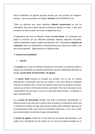 Para la realización de algunos ejercicios tendrás que usar archivos de imágenes,
sonidos... que se encuentran en la carpeta "archivos" del CD-ROM del curso.

Todos los ejercicios que vayas realizando deberás conservarlos ya que los
necesitarás, bien para realizar ejercicios posteriores basados en ellos, o bien para
enviarlos a tu tutor/a cuando así lo pida la agenda del curso.

El seguimiento del curso se realizará a través del Aula Virtual. Es conveniente que
hagas un recorrido por sus diferentes apartados. Agenda, preguntas frecuentes,
enlaces interesantes, noticias, registro de evaluación, foro...Accediendo al Registro de
evaluación verás las evaluaciones y autoevaluaciones que tienes que realizar y las
que ya has superado. (Algo parecido a la siguiente tabla)

1-. Creación de actividades I

.Puzzles

Los puzzles son un tipo de actividad consistente en reconstruir un contenido, gráfico o
textual, que inicialmente se presenta desordenado. Hay tres modalidades diferentes de
puzzles: puzzle doble, de intercambio y de agujero.
• El puzzle doble presenta en pantalla dos paneles, uno en que se muestra
desordenada la información que hay que ordenar y otro vacío donde se trasladará
ordenado el contenido de la primera. No importa en qué orden se coloquen las piezas,
siempre que al final la información esté bien construida. Para mover las piezas de los
rompecabezas hay que hacer un clic con el ratón para seleccionarlas y arrastrarlas al
lugar correspondiente.

En el puzzle de intercambio también está toda la información desordenada. La
diferencia está en que sólo hay un panel y para reconstruir el contenido se tienen que
ir cambiando las piezas de lugar hasta que las casillas estén ordenadas. Igual que en
el rompecabezas doble, para mover las piezashace falta hacer un clic con el ratón
para seleccionarlas y arrastrarlas al lugar correspondiente.

El puzzle de agujero consta de un solo panel con las piezas desordenadas y una
casilla vacía. Elcontenido de esta casilla, que es una de las piezas escogida por el

 