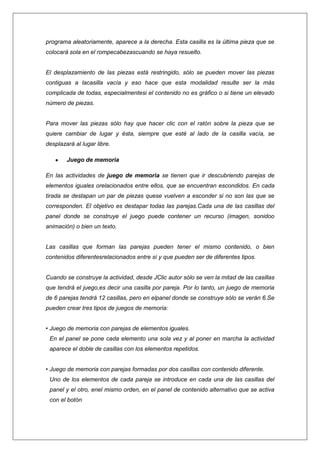 programa aleatoriamente, aparece a la derecha. Esta casilla es la última pieza que se
colocará sola en el rompecabezascuando se haya resuelto.

El desplazamiento de las piezas está restringido, sólo se pueden mover las piezas
contiguas a lacasilla vacía y eso hace que esta modalidad resulte ser la más
complicada de todas, especialmentesi el contenido no es gráfico o si tiene un elevado
número de piezas.

Para mover las piezas sólo hay que hacer clic con el ratón sobre la pieza que se
quiere cambiar de lugar y ésta, siempre que esté al lado de la casilla vacía, se
desplazará al lugar libre.
Juego de memoria
En las actividades de juego de memoria se tienen que ir descubriendo parejas de
elementos iguales orelacionados entre ellos, que se encuentran escondidos. En cada
tirada se destapan un par de piezas quese vuelven a esconder si no son las que se
corresponden. El objetivo es destapar todas las parejas.Cada una de las casillas del
panel donde se construye el juego puede contener un recurso (imagen, sonidoo
animación) o bien un texto.

Las casillas que forman las parejas pueden tener el mismo contenido, o bien
contenidos diferentesrelacionados entre sí y que pueden ser de diferentes tipos.

Cuando se construye la actividad, desde JClic autor sólo se ven la mitad de las casillas
que tendrá el juego,es decir una casilla por pareja. Por lo tanto, un juego de memoria
de 6 parejas tendrá 12 casillas, pero en elpanel donde se construye sólo se verán 6.Se
pueden crear tres tipos de juegos de memoria:
• Juego de memoria con parejas de elementos iguales.
En el panel se pone cada elemento una sola vez y al poner en marcha la actividad
aparece el doble de casillas con los elementos repetidos.
• Juego de memoria con parejas formadas por dos casillas con contenido diferente.
Uno de los elementos de cada pareja se introduce en cada una de las casillas del
panel y el otro, enel mismo orden, en el panel de contenido alternativo que se activa
con el botón

 