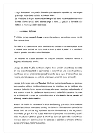 • Juego de memoria con parejas formadas por fragmentos repetidos de una imagen
que ocupa todoel panel y queda dividida en trozos.
Se selecciona la imagen desde el botón Imagen del panel y automáticamente queda
dividido entantas piezas como casillas tenga el panel. Al ejecutar la actividad cada
trozo de la imagenaparecerá dos veces.

Las sopas de letras

El objetivo de las sopas de letras es encontrar palabras escondidas en una parrilla
llena de caracteres.

Para indicar al programa que se ha localizado una palabra es necesario pulsar sobre
la primera, llevar elcursor del ratón hasta la última y volver a pulsar. Si la palabra es
correcta quedará marcada con el colorinverso.

Las palabras se pueden esconder en cualquier dirección: horizontal, vertical o
diagonal, del derecho o alrevés.

La sopa de letras de JClic puede ser simple o tener también un contenido asociado.
En esta segundamodalidad va apareciendo el contenido de una segunda ventana a
medida que se van encontrando laspalabras dentro de la sopa. El contenido de esta
ventana alternativa puede ser un texto, una imagen, unsonido o una animación.

La sopa de letras se crea en el Panel A, dónde se colocan las palabras que se tienen
que encontrar. JClicno combina aleatoriamente las posiciones de las palabras, sino
que parte de la distribución que se le indiquey rellena con caracteres, seleccionados al
azar en cada jugada, las casillas que hayan quedado vacías.Tal como se ha hecho en
las actividades de puzzles, se puede determinar la distribución de los paneles yel
númeroy tamaño de las casillas.

Además de escribir las palabras en la sopa de letras hay que introducir el listado de
palabras escondidas en la casilla que hay a la derecha. En los ejercicios veremos con
detalle cómo se hace.Es muy importante escribir correctamente la lista de palabras
escondidas, ya que JClic no puede deducirqué expresiones son correctas y cuáles
no.Si la actividad utiliza el panel B (donde se indica el contenido escondido que
tiene que aparecer) esnecesarioque las palabras se escriban en el mismo orden en
que se tendrán que mostrar sus casillas.

 