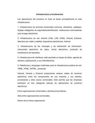 Infraestructura y fundamentos
Las aplicaciones del comercio en línea se basan principalmente en esta
infraestructura:
1. Infraestructura de servicios comerciales comunes: directorios, catálogos,
tarjetas inteligentes de seguridad/autentificación, instituciones intermediarias
para el pago electrónico.
2. Infraestructura de red: Internet (VAN, LAN, WAN), Intranet, Extranet,
televisión por cable y satelital, dispositivos electrónicos, Internet.
3. Infraestructura de los mensajes y de distribución de información:
intercambio electrónico de datos, correo electrónico, protocolo de
transferencia de hipertexto.
4. Infraestructura de interfaces: está asentado en bases de datos, agenda de
clientes y aplicaciones, y sus interrelaciones.
5. Plataformas y lenguajes multimedia para la infraestructura pública de red:
VRML, HTML, XHTML, Javascript.
Internet, Intranet y Extranet proporcionan enlaces vitales de comercio
electrónico entre los componentes de una empresa y sus clientes,
proveedores y otros socios comerciales. Esto permite que las empresas
participen en tres categorías básicas de aplicaciones de comercio
electrónico:
Entre organizaciones comerciales y clientes/consumidores.
Sólo entre organizaciones comerciales.
Dentro de la misma organización.
 