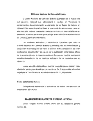 El Centro Nacional de Comercio Exterior
El Centro Nacional de Comercio Exterior (Cencoex) es el nuevo ente
del ejecutivo nacional que administrará y regulará en Venezuela lo
concerniente a la administración y asignación de los Cupos de Viajeros en
divisas (dólar o euro) para los viajes al exterior de los venezolanos, sean en
efectivo, para uso con tarjetas de crédito en el exterior o retiro en efectivo en
el exterior. Cencoex es el ente que sustituye a la Comisión de Administración
de Divisas (Cadivi) en esta materia.
Las funciones, estructura y mecanismos operativos que usará el
Centro Nacional de Comercio Exterior (Cencoex) para la administración y
asignación de divisas para los viajes al exterior de los venezolanos se están
adelantando actualmente y se espera por la publicación en la Gaceta Oficial
de la providencia con la reglamentación de los nuevos montos autorizados
anuales dependiendo de los destinos, así como de los requisitos para su
obtención.
Lo que ya está establecido es que los venezolanos que deseen viajar
al exterior ya no gozarán del tipo de cambio de Bs. 6,30 por dólar el cual se
regirá por la Tasa Sicad que actualmente es de Bs. 11,36 por dólar.
Como solicitar las divisas:
Es importante resaltar que la solicitud de las divisas aun esta con los
lineamientos de CADIVI
ELABORACIÓN DE CARPETAS (PERSONA NATURAL)
Utilizar carpeta marrón tamaño oficio con su respectivo gancho
número 22.
 