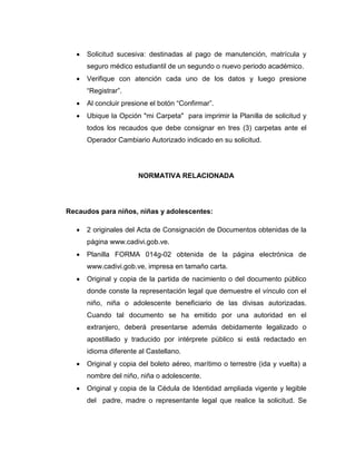  Solicitud sucesiva: destinadas al pago de manutención, matrícula y
seguro médico estudiantil de un segundo o nuevo periodo académico.
 Verifique con atención cada uno de los datos y luego presione
“Registrar”.
 Al concluir presione el botón “Confirmar”.
 Ubique la Opción "mi Carpeta" para imprimir la Planilla de solicitud y
todos los recaudos que debe consignar en tres (3) carpetas ante el
Operador Cambiario Autorizado indicado en su solicitud.
NORMATIVA RELACIONADA
Recaudos para niños, niñas y adolescentes:
 2 originales del Acta de Consignación de Documentos obtenidas de la
página www.cadivi.gob.ve.
 Planilla FORMA 014g-02 obtenida de la página electrónica de
www.cadivi.gob.ve, impresa en tamaño carta.
 Original y copia de la partida de nacimiento o del documento público
donde conste la representación legal que demuestre el vínculo con el
niño, niña o adolescente beneficiario de las divisas autorizadas.
Cuando tal documento se ha emitido por una autoridad en el
extranjero, deberá presentarse además debidamente legalizado o
apostillado y traducido por intérprete público si está redactado en
idioma diferente al Castellano.
 Original y copia del boleto aéreo, marítimo o terrestre (ida y vuelta) a
nombre del niño, niña o adolescente.
 Original y copia de la Cédula de Identidad ampliada vigente y legible
del padre, madre o representante legal que realice la solicitud. Se
 