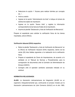  Seleccione la opción 1 “Acceso para realizar trámites por concepto
de:..”.
 Inicie su sesión.
 Ingrese en la opción “Administración de Acta” e indique el número de
solicitud de objeto de importación.
 Ingrese en la opción “Nueva Acta” y registre la información
correspondiente de las facturas finales de la importación.
 Imprima la planilla “Declaración y Acta de Verificación de Mercancía”.
Prepare el expediente para solicitar la verificación física de los bienes
importados, ante la Oficina.
Verificación Aduanal (OVA) respectiva.
 Retire la planilla “Declaración y Acta de Verificación de Mercancía” en
la Oficina de Verificación Aduanal (OVA) respectiva, dentro de los
veinte (20) días hábiles siguientes a la realización de la verificación
física.
 Prepare el expediente de Cierre de Importaciones, de acuerdo a lo
señalado en el “Manual de Normas y Procedimientos para la
consignación de documentos ante la Comisión de Administración de
Divisas (CADIVI).
 Consigne ante el operador cambiario autorizado indicado en su
solicitud.
NORMATIVA RELACIONADA
ALADI: La Asociación Latinoamericana de Integración (ALADI es un
organismo intergubernamental que, continuando el proceso iniciado por la
Asociación Latinoamericana de Libre Comercio (ALALC) en el año 1960,
 