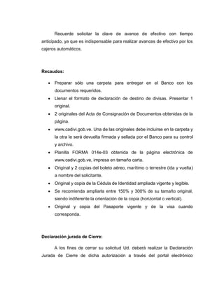 Recuerde solicitar la clave de avance de efectivo con tiempo
anticipado, ya que es indispensable para realizar avances de efectivo por los
cajeros automáticos.
Recaudos:
 Preparar sólo una carpeta para entregar en el Banco con los
documentos requeridos.
 Llenar el formato de declaración de destino de divisas. Presentar 1
original.
 2 originales del Acta de Consignación de Documentos obtenidas de la
página.
 www.cadivi.gob.ve. Una de las originales debe incluirse en la carpeta y
la otra le será devuelta firmada y sellada por el Banco para su control
y archivo.
 Planilla FORMA 014e-03 obtenida de la página electrónica de
www.cadivi.gob.ve, impresa en tamaño carta.
 Original y 2 copias del boleto aéreo, marítimo o terrestre (ida y vuelta)
a nombre del solicitante.
 Original y copia de la Cédula de Identidad ampliada vigente y legible.
 Se recomienda ampliarla entre 150% y 300% de su tamaño original,
siendo indiferente la orientación de la copia (horizontal o vertical).
 Original y copia del Pasaporte vigente y de la visa cuando
corresponda.
Declaración jurada de Cierre:
A los fines de cerrar su solicitud Ud. deberá realizar la Declaración
Jurada de Cierre de dicha autorización a través del portal electrónico
 