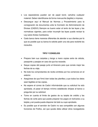  Los separadores pueden ser de papel bond, cartulina cualquier
material. Deben identificarse de forma manuscrita (legible) o impreso.
 Descargue aquí el Manual de Normas y Procedimiento para la
consignación de documentos ante la Comisión de Administración de
Divisas (CADIVI) Siempre es bueno estar al tanto de las leyes y las
normativas vigentes, para evitar incumplir las leyes puede revisar la
Ley sobre Ilícitos Cambiarios.
 Cada banco tiene maneras diferentes de atender a sus clientes por lo
que es posible que su banco le solicite pedir una cita para recibirle los
recaudos.
TIPS Y CONSEJOS
 Prepare bien sus carpetas y tenga a mano copias extra de cédula,
pasaporte y pasajes en caso de que los necesite.
 Saque copias del pasaje junto al itinerario para que conste mejor las
fechas de su viaje.
 No bote los comprobantes de recibo emitidos por los comercios en el
exterior.
 Asegúrese de que firmó bien todas las planillas y que todos los datos
sean legibles en las copias.
 No espere el correo de Cadivi informándole que su solicitud ha sido
aprobada, al pasar el tiempo mínimo establecido diríjase al banco a
preguntar por su solicitud.
 Tome en cuenta el límite de gastos de su tarjeta de crédito y las
fechas de corte para que pueda preparar los pagos en bolívares a su
tarjeta y así pueda pueda disponer de todo su cupo aprobado.
 Es posible que el servidor de Cadivi no sea compatible con algunas
funciones de Firefox, así que quizás deba utilizar otros navegadores
 