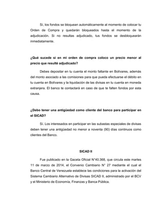 Sí, los fondos se bloquean automáticamente al momento de colocar tu
Orden de Compra y quedarán bloqueados hasta el momento de la
adjudicación. Si no resultas adjudicado, tus fondos se desbloquearán
inmediatamente.
¿Qué sucede si en mi orden de compra coloco un precio menor al
precio que resulté adjudicado?
Debes depositar en tu cuenta el monto faltante en Bolívares, además
del monto asociado a las comisiones para que pueda efectuarse el débito en
tu cuenta en Bolívares y la liquidación de las divisas en tu cuenta en moneda
extranjera. El banco te contactará en caso de que te falten fondos por esta
causa.
¿Debo tener una antigüedad como cliente del banco para participar en
el SICAD?
Sí. Los interesados en participar en las subastas especiales de divisas
deben tener una antigüedad no menor a noventa (90) días continuos como
clientes del Banco.
SICAD II
Fue publicado en la Gaceta Oficial N°40.368, que circula este martes
11 de marzo de 2014, el Convenio Cambiario N° 27 mediante el cual el
Banco Central de Venezuela establece las condiciones para la activación del
Sistema Cambiario Alternativo de Divisas SICAD II, administrado por el BCV
y el Ministerio de Economía, Finanzas y Banca Pública.
 