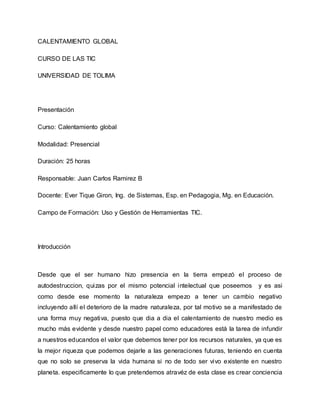 CALENTAMIENTO GLOBAL
CURSO DE LAS TIC
UNIVERSIDAD DE TOLIMA
Presentación
Curso: Calentamiento global
Modalidad: Presencial
Duración: 25 horas
Responsable: Juan Carlos Ramirez B
Docente: Ever Tique Giron, Ing. de Sistemas, Esp. en Pedagogia, Mg. en Educación.
Campo de Formación: Uso y Gestión de Herramientas TIC.
Introducción
Desde que el ser humano hizo presencia en la tierra empezó el proceso de
autodestruccion, quizas por el mismo potencial intelectual que poseemos y es asi
como desde ese momento la naturaleza empezo a tener un cambio negativo
incluyendo allí el deterioro de la madre naturaleza, por tal motivo se a manifestado de
una forma muy negativa, puesto que dia a dia el calentamiento de nuestro medio es
mucho más evidente y desde nuestro papel como educadores está la tarea de infundir
a nuestros educandos el valor que debemos tener por los recursos naturales, ya que es
la mejor riqueza que podemos dejarle a las generaciones futuras, teniendo en cuenta
que no solo se preserva la vida humana si no de todo ser vivo existente en nuestro
planeta. especificamente lo que pretendemos atravéz de esta clase es crear conciencia
 