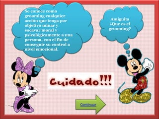 Se conoce como 
grooming cualquier 
acción que tenga por 
objetivo minar y 
socavar moral y 
psicológicamente a una 
persona, con el fin de 
conseguir su control a 
nivel emocional. 
Amiguita 
¿Que es el 
grooming? 
Continuar 
 