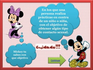 Mickey tu 
sabes con 
que objetivo 
En los que una 
persona realiza 
prácticas en contra 
de un niño o niña, 
con el objetivo de 
obtener algún tipo 
de contacto sexual. 
Continuar 
 