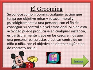 El Grooming 
Se conoce como grooming cualquier acción que 
tenga por objetivo mirar y socavar moral y 
psicológicamente a una persona, con el fin de 
conseguir su control a nivel emocional. Si bien esta 
actividad puede producirse en cualquier instancia, 
es particularmente grave en los casos en los que 
una persona realiza estas prácticas contra de un 
niño o niña, con el objetivo de obtener algún tipo 
de contacto sexual. 
Continuar 
 
