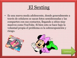 El Sexting 
• Es una nueva moda adolescente, donde generalmente a 
través de celulares se sacan fotos semidesnudas y las 
comparten con sus contactos, llegando a sitios muy 
masivos como YouTube. Si bien esto se hace bajo la 
voluntad propia el problema es la sobreexposición y 
riesgo. 
Continuar 
 