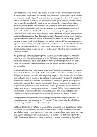 La verdad que no solo porque estas estén a la orden del día, el verano pasado estuve veraneando con mi prima de seis meses y le deje el móvil, no lo cogió como si fuera un objeto nuevo para ella digno de explorar, si no que en seguida sacó el dedo índice y fue directa a la pantalla, con esto ¿Qué quiero decir? Pues que hoy en día nacemos con las nuevas tecnologías debajo del brazo, y que las escuelas, los colegios, los profesores y profesoras tienen que ser conscientes de ello, y también actualizars asumiendo sus ventajas, estas tecnologías como bien dice el experto Sergio Cabezas profesor de la Universidad Autónoma de Madrid, pueden ser recursos muy útiles para aplicar el constructivismo en las aulas, desde internet, tablets o pizarras virtuales, personalmente sería genial poder dar una clase de arquitectura en 3D como propone el señor Cabezas, seguramente fuese una clase mucho más entretenida poder ver el Coliseo, ya que no siempre se puede en vivo y en directo, ¿ por qué no verlo en 3D? ver su estructura, los espacios, los materiales, en vez de leer en clase un texto con la misma información. Por eso creo que es importante hacer conscientes a profesionales de la educación de la cantidad de juego que pueden dar las TIC en las aulas y adaptar el curriculum escolar con estas mejoras. 
No quiero dejar fuera de juego tan pronto al genio, y aquí creo que puede intervenir parte de su reflexión, ya que el manejo de las TIC puede favorecer el desarrollo de la creatividad en el aula, mejor dicho, de recuperar la creatividad perdida en las aulas desde las edades más tempranas como educación infantil hasta bachillerato y las universidades. 
El año pasado fuimos a visitar una de las escuelas Waldorf, siendo honesta salí bastante decepcionada de allí, como ya he dicho antes estaba de acuerdo en muchas cosas con Ted pero en otras no, pues bien, si creo que hay preparar a los alumnos para un trabajo, para un futuro, pues si no , no sé qué sería de la sociedad, estoy de acuerdo con el apoyo a desarrollar capacidades fuera de las matemáticas o la lengua, potenciando aptitudes individuales siempre dentro de una organización, discrepo en que en las escuelas una asignatura obligatoria sea danza, por ejemplo, eso no quiere decir que no crea en que una persona, como el caso que se expone en el video de Gillian Lynne , es necesario, fundamental, potenciar sus talentos y sus capacidades, para ello es indispensable conocer bien la individualidad de cada alumno y a partir de ahí trabajar con ello. 
Es importante que un sistema educativo tenga como principal objetivo atender a las características de cada alumno y sí, ¿Por qué no? Tratar de potenciar las habilidades académicas partiendo de esa individualización. 
Hablando de utopías, lo perfecto sería un sistema académico en el que cada uno pudiera desarrollar sus capacidades y aptitudes al máximo con el fin de ser competentes, una sociedad en la que existan trabajadores contentos con sus trabajos y con lo que hace, por consecuente trabajadores felices aprovechando al máximo sus destrezas y dando lo mejor de cada uno, viviendo en paz y armonía en el país de la piruleta ¿sería posible? 