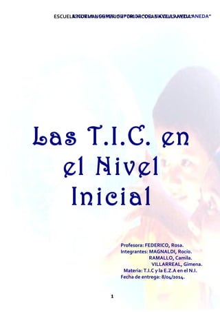 ESCUELA NORMAL SUPERIOR “DR. NICOLAS AVELLANEDA” 
ESCUELA NORMAL SUPERIOR “DR. NICOLAS AVELLANEDA” 
Las T.I.C. en 
el Nivel 
Inicial 
1 
Profesora: FEDERICO, Rosa. 
Integrantes: MAGNALDI, Rocío. 
RAMALLO, Camila. 
VILLARREAL, Gimena. 
Materia: T.I.C y la E.Z.A en el N.I. 
Fecha de entrega: 8/04/2014. 
 