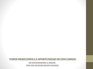 TODOS MERECEMOS LA OPORTUNIDAD DE EDUCARNOS.
NO DESCRIMINEMOS A NADIEN .
POR UNA SOCIEDAD MEJOR EDUCADA.