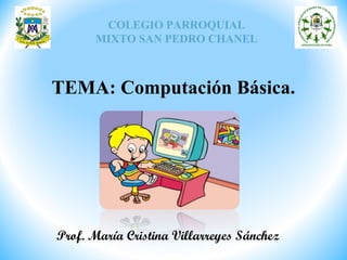 COLEGIO PARROQUIAL
MIXTO SAN PEDRO CHANEL
TEMA: Computación Básica.
Prof. María Cristina Villarreyes Sánchez
 