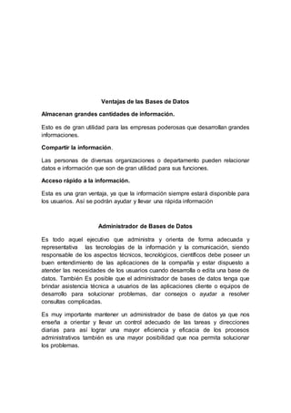 Ventajas de las Bases de Datos
Almacenan grandes cantidades de información.
Esto es de gran utilidad para las empresas poderosas que desarrollan grandes
informaciones.
Compartir la información.
Las personas de diversas organizaciones o departamento pueden relacionar
datos e información que son de gran utilidad para sus funciones.
Acceso rápido a la información.
Esta es una gran ventaja, ya que la información siempre estará disponible para
los usuarios. Así se podrán ayudar y llevar una rápida información
Administrador de Bases de Datos
Es todo aquel ejecutivo que administra y orienta de forma adecuada y
representativa las tecnologías de la información y la comunicación, siendo
responsable de los aspectos técnicos, tecnológicos, científicos debe poseer un
buen entendimiento de las aplicaciones de la compañía y estar dispuesto a
atender las necesidades de los usuarios cuando desarrolla o edita una base de
datos. También Es posible que el administrador de bases de datos tenga que
brindar asistencia técnica a usuarios de las aplicaciones cliente o equipos de
desarrollo para solucionar problemas, dar consejos o ayudar a resolver
consultas complicadas.
Es muy importante mantener un administrador de base de datos ya que nos
enseña a orientar y llevar un control adecuado de las tareas y direcciones
diarias para así lograr una mayor eficiencia y eficacia de los procesos
administrativos también es una mayor posibilidad que noa permita solucionar
los problemas.
 