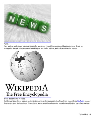 Página 10 de 13
Wikis
Son páginas web dónde los usuarios son los que crean y modifican su contenido directamente desde su
navegador. La wiki más famosa es la Wikipedia, una de las páginas web más visitadas del mundo.
Sitios de consumo de vídeo
Existen varias webs en las que podemos consumir contenidos audiovisuales, el más conocido es YouTube, aunque
hay otros como Dailymotion o Vimeo. Estas webs, también se financian a través de publicidad como la televisión.
 