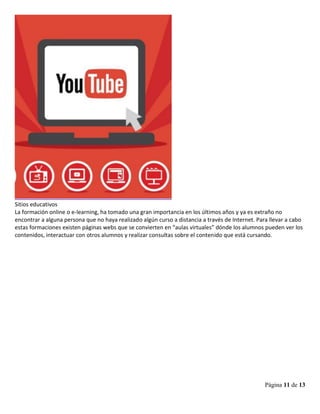 Página 11 de 13
Sitios educativos
La formación online o e-learning, ha tomado una gran importancia en los últimos años y ya es extraño no
encontrar a alguna persona que no haya realizado algún curso a distancia a través de Internet. Para llevar a cabo
estas formaciones existen páginas webs que se convierten en “aulas virtuales” dónde los alumnos pueden ver los
contenidos, interactuar con otros alumnos y realizar consultas sobre el contenido que está cursando.
 