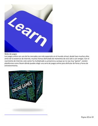 Página 12 de 13
Webs de juegos
Los juegos online son uno de los mercados con más expansión en el mundo virtual, desde hace muchos años
antes de la existencia de Internet, muchos hemos disfrutado de momentos de ocio solo o con amigos. Con el
nacimiento de Internet, este sector ha multiplicado su presencia y aunque yo no soy muy “gamer”, existen
plataformas como Steam dónde puedes elegir una serie de juegos online para disfrutar de horas y horas de
entretenimiento.
 