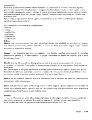 Página 13 de 13
Comparadores
En Internet existen también webs totalmente dedicadas a la comparación de servicios y productos, algunas
grandes empresas como Booking, Rastreator o Emagister, han hecho de este servicio su vía de negocio y les va
realmente bien. Los usuarios acuden a este tipo de páginas a contrastar cuáles son las mejores opciones en cada
caso y estas empresas ganan una comisión cuando el cliente cierra con ellos la compra o facilita los datos para
que le contacten.
Quizás conozcas algún otro tipo de web según su funcionalidad, si es así, estaré encantado que me dejes tu
opinión en la zona de comentarios
c) ¿Qué se necesita para desarrollar una página web?
-dominio
-hosting
-email servicie
-Diseño web
-Programación
-Mantenimiento
Defina:
Blogger: es un servicio creado por Pyra Labs y adquirido por Google en el año 2003, que permite crear y publicar
una bitácora en línea. Para publicar contenidos, el usuario no tiene que escribir ningún código o instalar
programas de servidor o de scripting.
Gadget: es un dispositivo que tiene un propósito y una función específica, generalmente de pequeñas
proporciones, práctico y a la vez novedoso. Los gadgets suelen tener un diseño más ingenioso que el de la
tecnología corriente.
Plantilla: Una plantilla es una forma de dispositivo que suele proporcionar una separación entre la forma
o estructura y el contenido. Es un medio o un aparato que permite guiar, portar o construir un diseño o esquema
predefinido.
Una plantilla agiliza el trabajo de reproducción de muchas copias idénticas o casi idénticas (que no tiene que ser
tan elaborado, sofisticado o personal). Si se quiere un trabajo más refinado, más creativo, la plantilla no es sino
un punto de partida, un ejemplo, una idea aproximada de lo que se quiere hacer.
Interfaz: es una conexión entre dos máquinas de cualquier tipo, a las cuales les brinda un soporte para la
comunicación a diferentes estratos.
Lector: es la persona que lee las escrituras sagradas en un oficio religioso, y que en la Iglesia ortodoxa recibe del
obispo una ordenación menor, formando parte del clero, mientras que en la Iglesia católica, según la Ministeria
quedan del papa Pablo VI es uno de los ministerios laicos
Intranet:
es una red informática que utiliza la tecnología del protocolo de Internet para compartir información, sistemas
operativos o servicios de computación dentro de una organización. Suele ser interna, en vez de pública
como internet, por lo que solo los miembros de esa organización tienen acceso a ella.
 