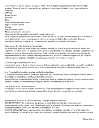 Página 3 de 13
Las herramientas 2.0 son aquellos programas o sitios de web disponibles para llevar a cabo determinadas
funciones dentro de internet y que pueden ser aplicadas a otros aspectos vitales, como es aprendizaje o la
enseñanza.
EJMPLOS:
-Redes sociales
-Las wikis
-Blogs
-Sitios de alojamiento de videos
-Páginas de venta online
-Podcasts
-Presentaciones online
-Mapas conceptuales y mentales
C)Qué es la WEB 3.0 y sus herramientas (Consultar en internet)
Es una expresión que se utiliza para describir la evolución del uso y la interacción de las personas en internet a
través de diferentes formas entre las que se incluyen la transforma de la red en una línea de datos, un
movimiento social con el objetivo de crear contenidos accesibles por múltiples aplicaciones.
2.Que son los Derecho de Autor en la era digital
Los derechos de autor son las facultades, morales y de explotación, que se le reconocen al autor de una obra
original. Se considera autor a la persona natural que crea una obra literaria, artística o científica. En determinados
casos las personas jurídicas también pueden ser titulares de derechos de autor. Son objeto de protección de
propiedad intelectual todas las creaciones originales literarias, artísticas o científicas expresadas por cualquier
medio o soporte, tangible o intangible, que exista actualmente o se invente en el futuro.
a) Sentido original del Derecho de Autor
el derecho de autor va desde el mismo momento de la creación del recurso web (artículo, animación, sonid0..) el
simple hecho de su creación, elaboración es el que nos confiere a la propiedad intelectual sobre el recurso.
b) La Propiedad Intelectual en la actual legislación colombiana
Es la denominación que recibe la protección legal sobre toda creación del talento o del ingenio humano, dentro
del ámbito científico literario artístico, industrial o comercial.
la protección que la ley colombiana otorga el derecho de autor se realiza sobre todas las formas en que se pueda
expresar las ideas, no requieren ningún registro y perdura durante toda la vida del autor.
c)Características del Derecho de Autor
el derecho de autor no es un derecho fundamental, como si lo es el derecho a la protección de datos de carácter
personal. En general una característica muy reseñable de este derecho es su carácter irrenunciable.
d)Las Licencias de Uso en el Derecho de Autor: Copyright y Creative Commons
-QUE ES COPYRIGHT? Es una licencia que protege la propiedad intelectual de un autor, en países
hispanohablantes se les conoce como “derechos de autor” y abarca un conjunto de normas y leyes que amparan
el reconocimiento de autoría y los derechos de explotación de la obra
CREATIVE COMMONS? es una organización sin fines de lucro con sede de mountain vevw, californiaestad0s
unidos, dedicada a la ampliación de la gama de las obras de creación disponible para que otros puedan construir
 