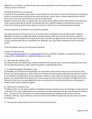 Página 4 de 13
legalmente, y le otrogue a un determinado autor y que pueda decidir los limites del uso y explotación de su
trabajo o creacio en internet.
e) El Derecho de Autor en la educación
el aula de la clase entendida como espacio social en donde se construyen la relación entre docentes y estudiantes
entorno al conocimiento, de tal forma que permita entender y actuar sobre su propia realidad social y natural;
tiene como uno de sus requerimientos el manejo de información.
Respetar el Derecho de Autor no significa que no se puede utilizar ningún material elaborado por otras personas,
o que nuestros materiales no pueden ser utilizados por otros. Significa respetar la voluntad que el autor o el
titular de los derechos patrimoniales expresa a través de la licencia de uso o Nota de Derechos de Copia.
f) Sitios web donde se encuentran recursos libres y gratuitos.
Esta página contiene numerosos recursos con licencias libres compatibles con los proyectos de la Fundación
Wikipedia, bien porque se publicaron desde un primer momento bajo esas licencias, bien porque acabaron
cayendo en el dominio público con el paso de los años. Es posible que algunos de los recursos aquí enumerados
no sean completamente libres o compatibles con Wikipedia, por lo que debes comprobar la licencia antes de
usarlos.
3.Uso del Software Libre en las Instituciones Educativas
A) Qué es el Software Libre
es todo programa informático cuyo código fuente puede ser estudiado, modificado, y utilizado libremente con
cualquier fin y redistribuido con cambios y/o mejoras o sin ellas.
b) Diferencias del Software Libre
es la denominación del software que respeta la libertad de los usuarios sobre su producto adquirido y, por tanto,
una vez obtenido puede ser usado, copiado estudiado y modificado libremente.
c) El modelo de negocios del Software Libre
un paradigma en la historia de la informática, con importantes consecuencias tanto para los fabricantes como
para los usuarios de programas. Tradicionalmente la tendencia de las empresas fabricantes de software ha sido la
de no compartir el código fuente de sus programas e impedir su copia, todo ello mediante cláusulas restrictivas
legales y con distintas técnicas de protección. A pesar de que el coste de abrir y compartir el código fuente de un
software o el de hacer una copia digital del mismo es prácticamente nulo, dicha posición está motivada por el
miedo a perder oportunidades de negocio.
d) Mitos sobre el Software Libre
El Software Libre no es de buena calidad, es inestable y presenta muchos errores. Sin embargo, la mayor parte de
la infraestructura y de las aplicaciones que se usan para el funcionamiento de Internet están basados en Software
Libre. Las personas han encontrado una serie de programas libres de calidad para desarrollar sus tareas
cotidianas. Además, ninguna empresa o persona que desarrolla software da garantías por los errores que tienen
los programas.
e) Razones para utilizar Software Libre en las Instituciones Educativas
 