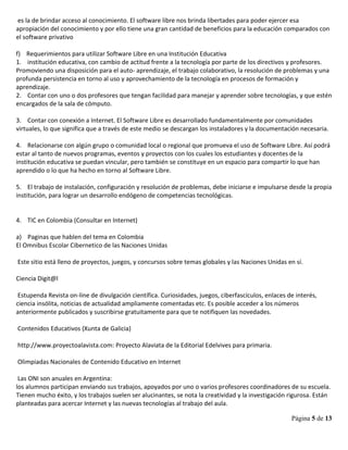 Página 5 de 13
es la de brindar acceso al conocimiento. El software libre nos brinda libertades para poder ejercer esa
apropiación del conocimiento y por ello tiene una gran cantidad de beneficios para la educación comparados con
el software privativo
f) Requerimientos para utilizar Software Libre en una Institución Educativa
1. institución educativa, con cambio de actitud frente a la tecnología por parte de los directivos y profesores.
Promoviendo una disposición para el auto- aprendizaje, el trabajo colaborativo, la resolución de problemas y una
profunda persistencia en torno al uso y aprovechamiento de la tecnología en procesos de formación y
aprendizaje.
2. Contar con uno o dos profesores que tengan facilidad para manejar y aprender sobre tecnologías, y que estén
encargados de la sala de cómputo.
3. Contar con conexión a Internet. El Software Libre es desarrollado fundamentalmente por comunidades
virtuales, lo que significa que a través de este medio se descargan los instaladores y la documentación necesaria.
4. Relacionarse con algún grupo o comunidad local o regional que promueva el uso de Software Libre. Así podrá
estar al tanto de nuevos programas, eventos y proyectos con los cuales los estudiantes y docentes de la
institución educativa se puedan vincular, pero también se constituye en un espacio para compartir lo que han
aprendido o lo que ha hecho en torno al Software Libre.
5. El trabajo de instalación, configuración y resolución de problemas, debe iniciarse e impulsarse desde la propia
institución, para lograr un desarrollo endógeno de competencias tecnológicas.
4. TIC en Colombia (Consultar en Internet)
a) Paginas que hablen del tema en Colombia
El Omnibus Escolar Cibernetico de las Naciones Unidas
Este sitio está lleno de proyectos, juegos, y concursos sobre temas globales y las Naciones Unidas en sí.
Ciencia Digit@l
Estupenda Revista on-line de divulgación científica. Curiosidades, juegos, ciberfascículos, enlaces de interés,
ciencia insólita, noticias de actualidad ampliamente comentadas etc. Es posible acceder a los números
anteriormente publicados y suscribirse gratuitamente para que te notifiquen las novedades.
Contenidos Educativos (Xunta de Galicia)
http://www.proyectoalavista.com: Proyecto Alaviata de la Editorial Edelvives para primaria.
Olimpiadas Nacionales de Contenido Educativo en Internet
Las ONI son anuales en Argentina:
los alumnos participan enviando sus trabajos, apoyados por uno o varios profesores coordinadores de su escuela.
Tienen mucho éxito, y los trabajos suelen ser alucinantes, se nota la creatividad y la investigación rigurosa. Están
planteadas para acercar Internet y las nuevas tecnologías al trabajo del aula.
 