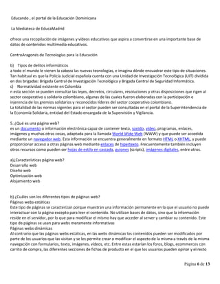 Página 6 de 13
Educando , el portal de la Educación Dominicana
La Mediateca de EducaMadrid
ofrece una recopilación de imágenes y vídeos educativos que aspira a convertirse en una importante base de
datos de contenidos multimedia educativos.
CentroAragonés de Tecnologías para la Educación
b) Tipos de delitos informáticos
a todo el mundo le vienen la cabeza las nuevas tecnologías, e imagina dónde encuadrar este tipo de situaciones.
Tan habitual es que la Policía Judicial española cuenta con una Unidad de Investigación Tecnológica (UIT) dividida
en dos brigadas: Brigada Central de Investigación Tecnológica y Brigada Central de Seguridad Informática.
c) Normatividad existente en Colombia
n esta sección se pueden consultar las leyes, decretos, circulares, resoluciones y otras disposiciones que rigen al
sector cooperativo y solidario colombiano, algunas de las cuales fueron elaboradas con la participación e
injerencia de los gremios solidarios y reconocidos líderes del sector cooperativo colombiano.
La totalidad de las normas vigentes para el sector pueden ser consultadas en el portal de la Superintendencia de
la Economía Solidaria, entidad del Estado encargada de la Supervisión y Vigilancia.
5. ¿Qué es una página web?
es un documento o información electrónica capaz de contener texto, sonido, vídeo, programas, enlaces,
imágenes y muchas otras cosas, adaptada para la llamada World Wide Web (WWW) y que puede ser accedida
mediante un navegador web. Esta información se encuentra generalmente en formato HTML o XHTML, y puede
proporcionar acceso a otras páginas web mediante enlaces de hipertexto. Frecuentemente también incluyen
otros recursos como pueden ser hojas de estilo en cascada, guiones (scripts), imágenes digitales, entre otros.
a)¿Características página web?
Desarrollo web
Diseño web
Optimización web
Alojamiento web
b) ¿Cuáles son los diferentes tipos de páginas web?
Páginas webs estáticas
Este tipo de páginas se caracterizan porque muestran una información permanente en la que el usuario no puede
interactuar con la página excepto para leer el contenido. No utilizan bases de datos, sino que la información
reside en el servidor, por lo que para modificar el mismo hay que acceder al server y cambiar su contenido. Este
tipo de páginas se usan para webs meramente informativas
Páginas webs dinámicas
Al contrario que las páginas webs estáticas, en las webs dinámicas los contenidos pueden ser modificados por
parte de los usuarios que las visitan y se les permite crear o modificar el aspecto de la misma a través de la misma
navegación con formularios, texto, imágenes, vídeos, etc. Entre estas estarían los foros, blogs, ecommerces con
carrito de compra, las diferentes secciones de fichas de producto en el que los usuarios pueden opinar y el resto
 