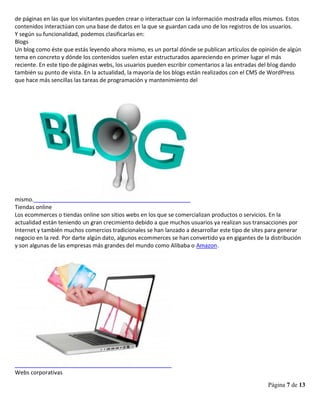 Página 7 de 13
de páginas en las que los visitantes pueden crear o interactuar con la información mostrada ellos mismos. Estos
contenidos interactúan con una base de datos en la que se guardan cada uno de los registros de los usuarios.
Y según su funcionalidad, podemos clasificarlas en:
Blogs
Un blog como éste que estás leyendo ahora mismo, es un portal dónde se publican artículos de opinión de algún
tema en concreto y dónde los contenidos suelen estar estructurados apareciendo en primer lugar el más
reciente. En este tipo de páginas webs, los usuarios pueden escribir comentarios a las entradas del blog dando
también su punto de vista. En la actualidad, la mayoría de los blogs están realizados con el CMS de WordPress
que hace más sencillas las tareas de programación y mantenimiento del
mismo.
Tiendas online
Los ecommerces o tiendas online son sitios webs en los que se comercializan productos o servicios. En la
actualidad están teniendo un gran crecimiento debido a que muchos usuarios ya realizan sus transacciones por
Internet y también muchos comercios tradicionales se han lanzado a desarrollar este tipo de sites para generar
negocio en la red. Por darte algún dato, algunos ecommerces se han convertido ya en gigantes de la distribución
y son algunas de las empresas más grandes del mundo como Alibaba o Amazon.
Webs corporativas
 