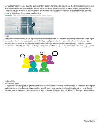 Página 8 de 13
Las webs corporativas son aquellas que describen las características de la empresa dónde se recoge información
principal de la misma como quiénes son, su ubicación, a que se dedican y otros datos de la propia compañía.
También se suele mostrar en estas webs los productos o servicios principales que ofrece la empresa, pero no
existe la posibilidad de contratarlos vía online.
Foros
Un foro o una comunidad, es un espacio virtual dónde se reúnen una serie de personas para debatir sobre algún
tema determinado. Los foros suelen tener dos figuras, el administrador o administradores del mismo y los
usuarios, los primeros se encargan de moderar los mensajes y los segundos de publicarlos. Los foros también
pueden estar incluidos en secciones de algún sitio para facilitar un espacio de discusión a los usuarios que visitan
esas páginas.
Sitio de descargas
El objetivo de estas páginas es proporcionar al usuario la información que está buscando en forma de descarga de
algún tipo de archivo. Estos archivos pueden ser softwares para instalar en el equipo del usuario y otro tipo de
archivos en sus diferentes tipos de formatos. Aquí podemos agrupar a Softonic, El rincón del vago y webs de este
 