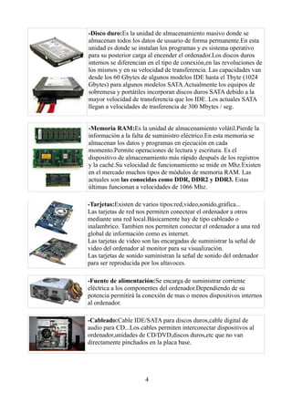 -Disco duro:Es la unidad de almacenamiento masivo donde se
almacenan todos los datos de usuario de forma permanente.En esta
unidad es donde se instalan los programas y es sistema operativo
para su posterior carga al encender el ordenador.Los discos duros
internos se diferencian en el tipo de conexión,en las revoluciones de
los mismos y en su velocidad de transferencia. Las capacidades van
desde los 60 Gbytes de algunos modelos IDE hasta el Tbyte (1024
Gbytes) para algunos modelos SATA.Actualmente los equipos de
sobremesa y portátiles incorporan discos duros SATA debido a la
mayor velocidad de transferencia que los IDE. Los actuales SATA
llegan a velocidades de trasferencia de 300 Mbytes / seg.


-Memoria RAM:Es la unidad de almacenamiento volátil.Pierde la
información a la falta de suministro eléctrico.En esta memoria se
almacenan los datos y programas en ejecución en cada
momento.Permite operaciones de lectura y escritura. Es el
dispositivo de almacenamiento más rápido después de los registros
y la caché.Su velocidad de funcionamiento se mide en Mhz.Existen
en el mercado muchos tipos de módulos de memoria RAM. Las
actuales son las conocidas como DDR, DDR2 y DDR3. Estas
últimas funcionan a velocidades de 1066 Mhz.

-Tarjetas:Existen de varios tipos:red,video,sonido,gráfica...
Las tarjetas de red nos permiten conectear el ordenador a otros
mediante una red local.Básicamente hay de tipo cableado o
inalambrico. Tambien nos permiten conectar el ordenador a una red
global de información como es internet.
Las tarjetas de video son las encargadas de suministrar la señal de
video del ordenador al monitor para su visualización.
Las tarjetas de sonido suministran la señal de sonido del ordenador
para ser reproducida por los altavoces.

-Fuente de alimentación:Se encarga de suministrar corriente
eléctrica a los componentes del ordenador.Dependiendo de su
potencia permitirá la conexión de mas o menos dispositivos internos
al ordenador.

-Cableado:Cable IDE/SATA para discos duros,cable digital de
audio para CD...Los cables permiten interconectar dispositivos al
ordenador,unidades de CD/DVD,discos duros,etc que no van
directamente pinchados en la placa base.




                      4
 