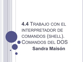 4.4 TRABAJO CON EL
INTERPRETADOR DE
COMANDOS (SHELL).
COMANDOS DEL DOS
    Sandra Maisón
 
