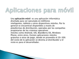 Una aplicación móvil es una aplicación informática
diseñada para ser ejecutada en teléfonos
inteligentes, tabletas y otros dispositivos móviles. Por lo
general se encuentran disponibles a través de
plataformas de distribución, operadas por las compañías
propietarias de los sistemas operativos
móviles como Android, iOS, BlackBerry OS, Windows
Phone, entre otros. Existen aplicaciones móviles
gratuitas o otras de pago, donde en promedio el 20-30%
del costo de la aplicación se destina al distribuidor y el
resto es para el desarrollador.
 