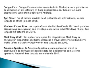 Google Play : Google Play (anteriormente Android Market) es una plataforma
de distribución de software en línea desarrollado por Google Inc. para
dispositivos con sistema operativo Android.
App Store : fue el primer servicio de distribución de aplicaciones, siendo
lanzada el 10 de julio de 2008.
Windows Phone Store : es la plataforma de distribución de Microsoft para los
dispositivos que cuentan con el sistema operativo móvil Windows Phone. Fue
lanzado en octubre de 2010.
BlackBerry World : las aplicaciones para los dispositivos BlackBerry se
encuentran disponibles mediante descarga a través del servicio BlackBerry
World (antes BlackBerry App World). Fue lanzada en 2009.
Amazon Appstore la Amazon Appstore es una aplicación móvil de
distribución de software disponible para los dispositivos con sistema
operativo Android. Fue lanzada en marzo de 2011.
 